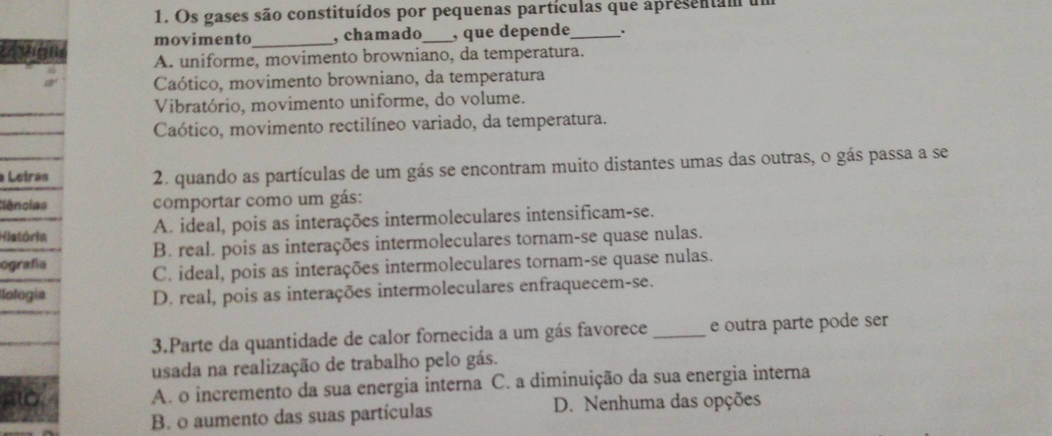 Os gases são constituídos por pequenas partículas que apresentam um
movimento_ , chamado_ , que depende_ .
igns
A. uniforme, movimento browniano, da temperatura.
Caótico, movimento browniano, da temperatura
Vibratório, movimento uniforme, do volume.
Caótico, movimento rectilíneo variado, da temperatura.
Letras
2. quando as partículas de um gás se encontram muito distantes umas das outras, o gás passa a se
ências comportar como um gás:
História A. ideal, pois as interações intermoleculares intensificam-se.
B. real. pois as interações intermoleculares tornam-se quase nulas.
ografía
C. ideal, pois as interações intermoleculares tornam-se quase nulas.
Iología D. real, pois as interações intermoleculares enfraquecem-se.
3.Parte da quantidade de calor fornecida a um gás favorece_ e outra parte pode ser
usada na realização de trabalho pelo gás.
A. o incremento da sua energia interna C. a diminuição da sua energia interna
B. o aumento das suas partículas
D. Nenhuma das opções