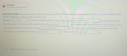 Incorrect
1 try lieft. Try once more
USE STRUCTURE Maureen says that if a system of linear equations has three equations, then there could be exactly two solutions to the
system. Is Maureen correct? Justify your reasoning
Maureen is incorrect If all three equations have the same graph, there are no solutions If two equations have
the same graph, the third could be parallel to them one solution or intersect them once infinitely many solutions √). If
the equations represent parallel lines, there are no solutions If none of the lines are identical or parallel to each other;
then they could intersect in one point one solution or three points ne solutions
Need help with this question?