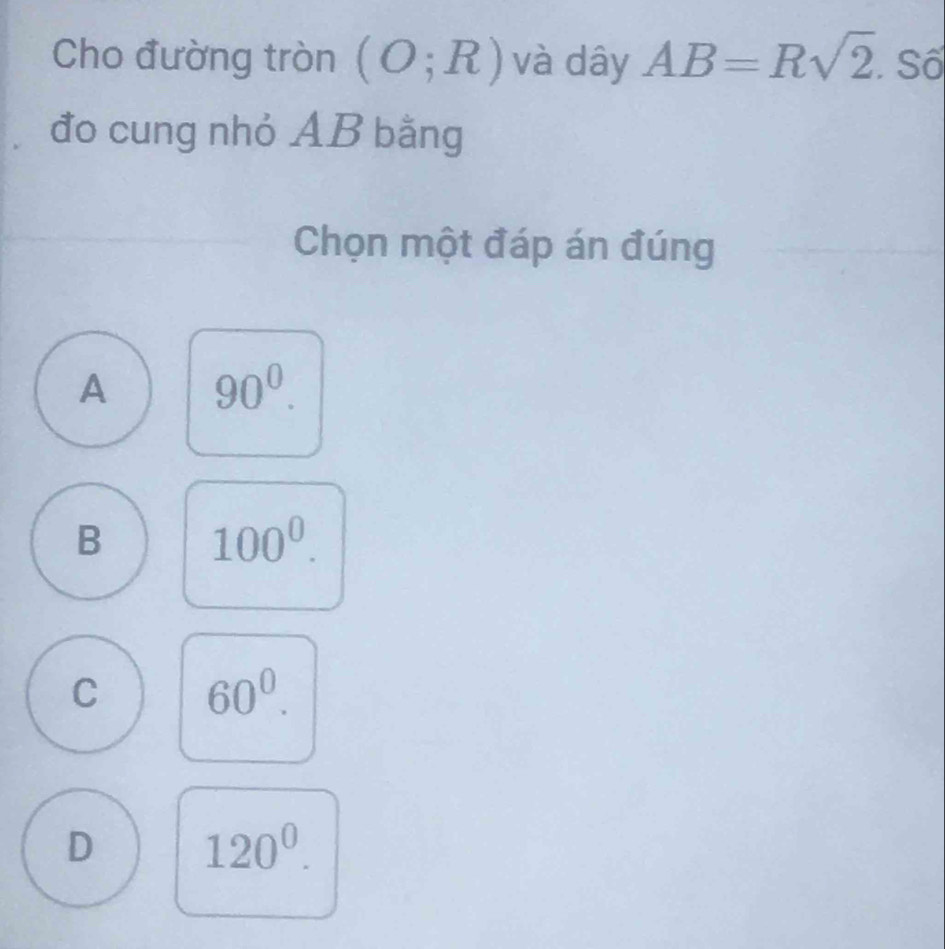 Cho đường tròn (O;R) và dây AB=Rsqrt(2). Số
đo cung nhỏ AB bằng
Chọn một đáp án đúng
A 90^0.
B 100^0.
C 60^0.
D 120^0.