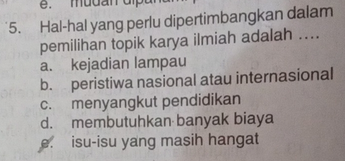 mudan dl
5. Hal-hal yang perlu dipertimbangkan dalam
pemilihan topik karya ilmiah adalah ....
a. kejadian lampau
b. peristiwa nasional atau internasional
c. menyangkut pendidikan
d. membutuhkan banyak biaya
e. isu-isu yang masih hangat