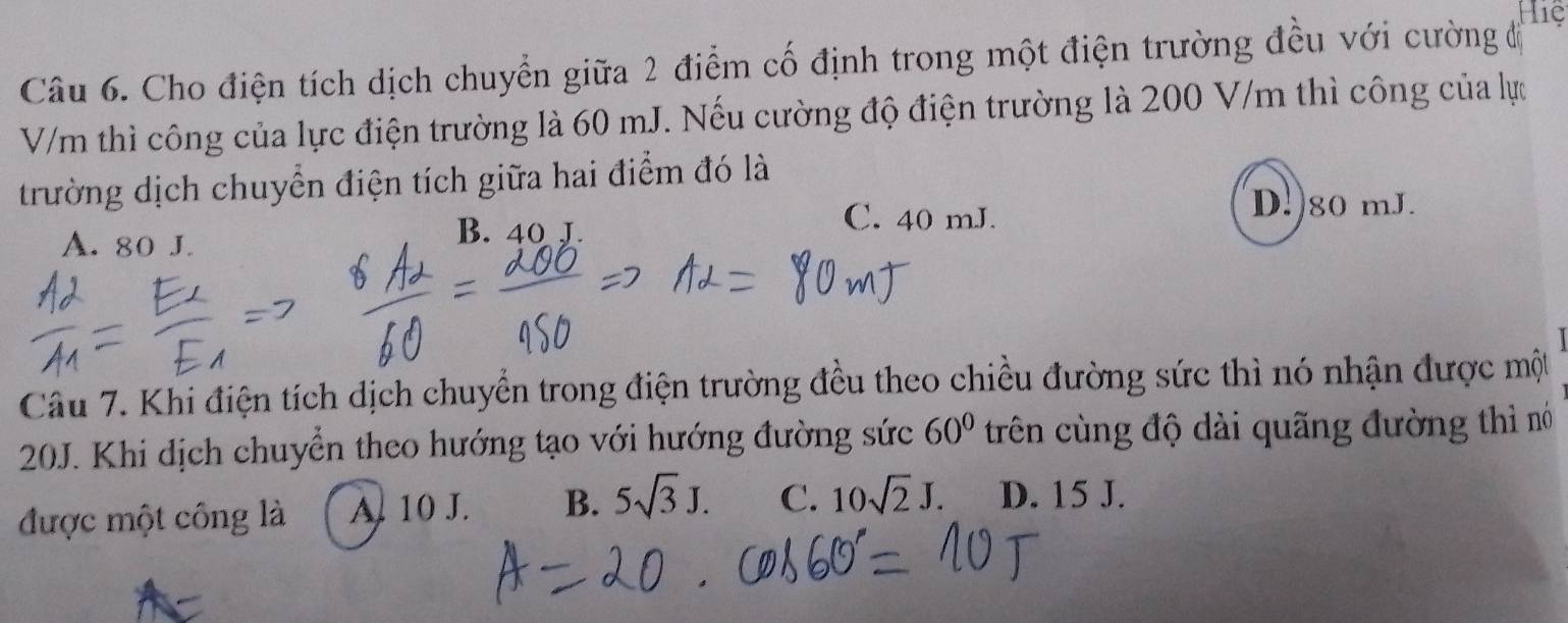 Hiệ
Câu 6. Cho điện tích dịch chuyển giữa 2 điểm cố định trong một điện trường đều với cường đị
V/m thì công của lực điện trường là 60 mJ. Nếu cường độ điện trường là 200 V/m thì công của lực
trường dịch chuyển điện tích giữa hai điểm đó là
D.) 80 mJ.
A. 80 J.
B. 40 J.
C. 40 mJ.
Câu 7. Khi điện tích dịch chuyển trong điện trường đều theo chiều đường sức thì nó nhận được một
20J. Khi dịch chuyển theo hướng tạo với hướng đường sức 60° trên cùng độ dài quãng đường thì nó
được một công là A. 10 J. B. 5sqrt(3)J. C. 10sqrt(2)J. D. 15 J.