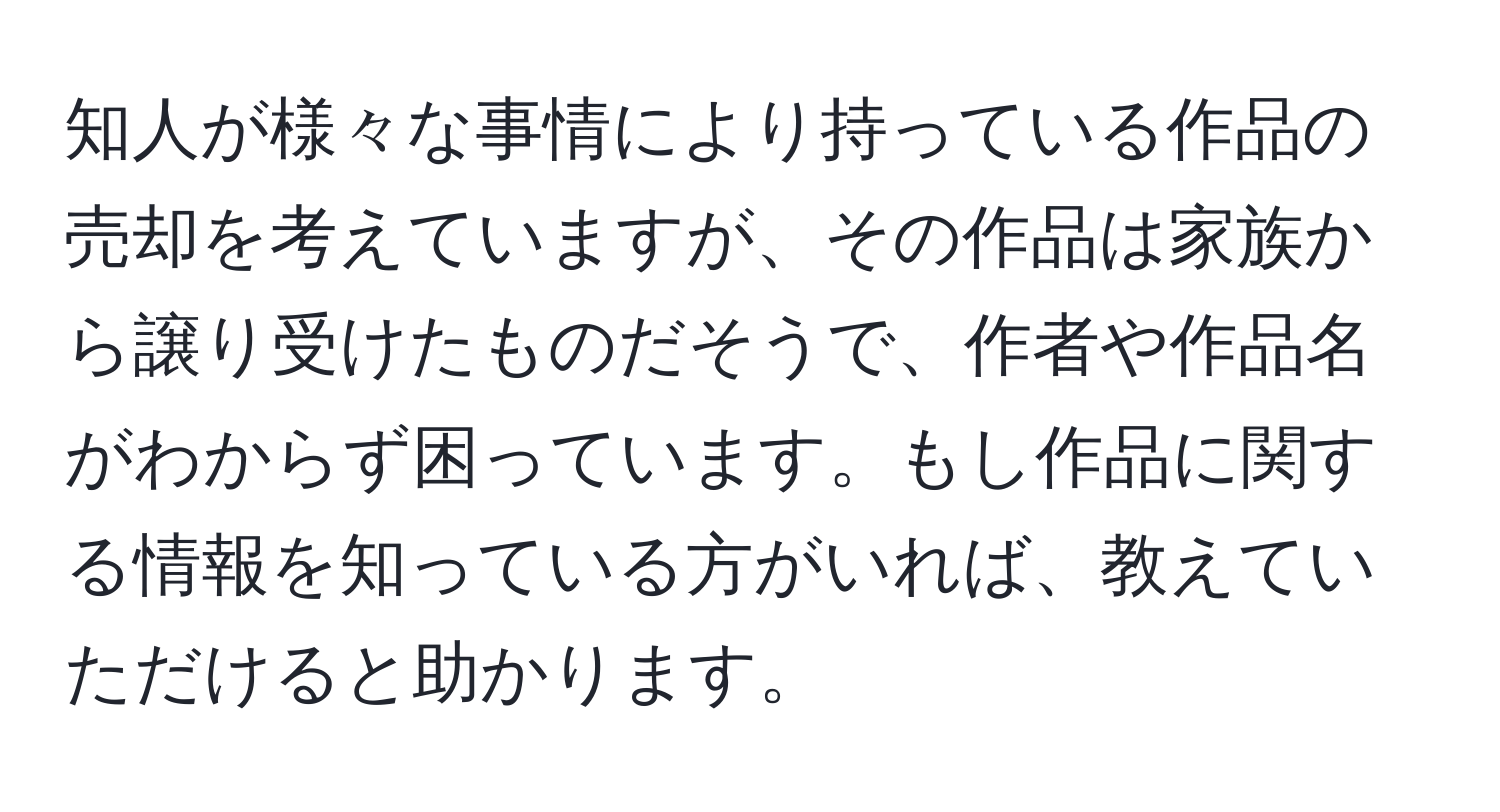 知人が様々な事情により持っている作品の売却を考えていますが、その作品は家族から譲り受けたものだそうで、作者や作品名がわからず困っています。もし作品に関する情報を知っている方がいれば、教えていただけると助かります。