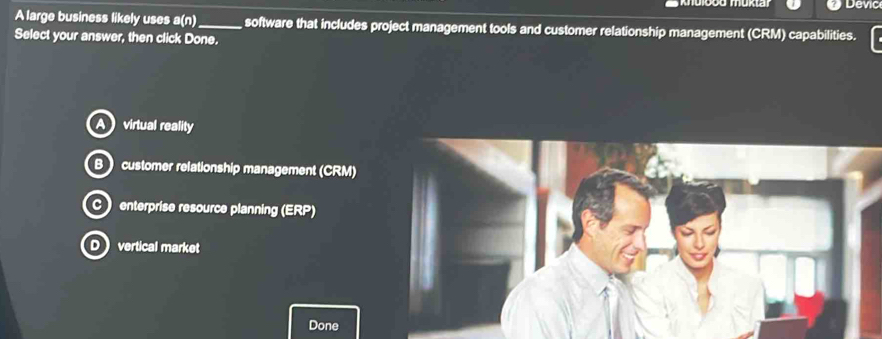 Devic
A large business likely uses a(n)_ software that includes project management tools and customer relationship management (CRM) capabilities.
Select your answer, then click Done.
virtual reality
B  customer relationship management (CRM)
C enterprise resource planning (ERP)
D vertical market
Done