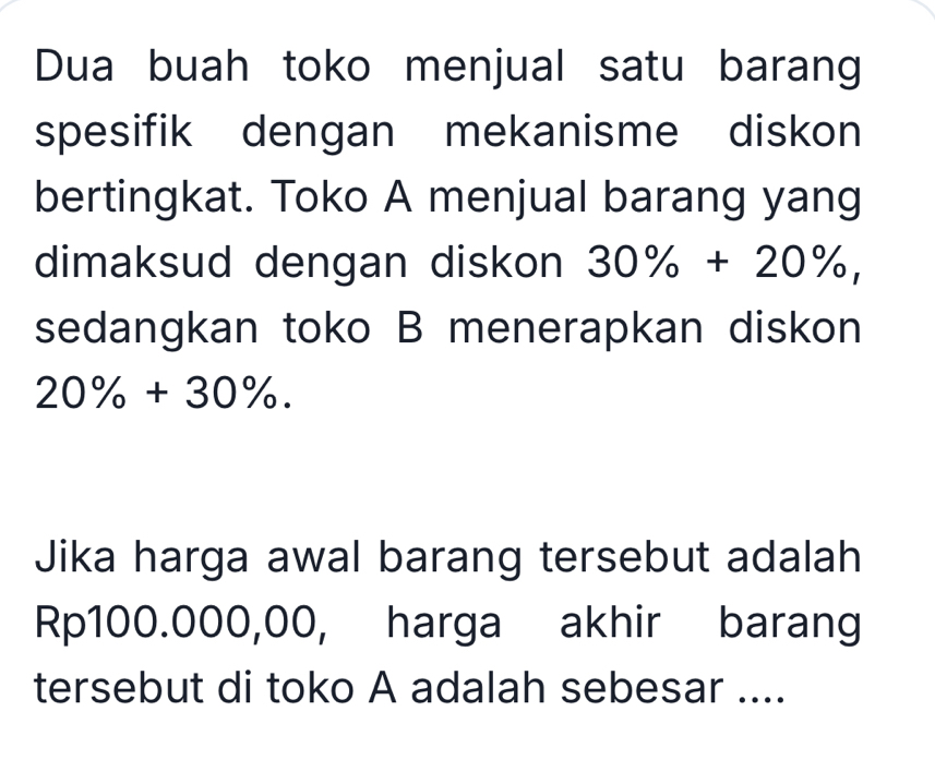 Dua buah toko menjual satu barang 
spesifik dengan mekanisme diskon 
bertingkat. Toko A menjual barang yang 
dimaksud dengan diskon 30% +20% , 
sedangkan toko B menerapkan diskon
20% +30%. 
Jika harga awal barang tersebut adalah
Rp100.000,00, harga akhir barang 
tersebut di toko A adalah sebesar ....