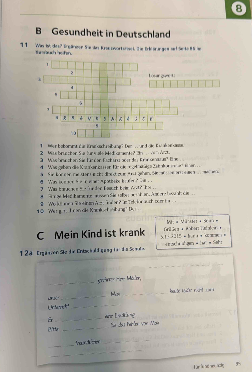 Gesundheit in Deutschland 
11 Was ist das? Ergänzen Sie das Kreuzworträtsel. Die Erklärungen auf Seite 86 im 
Kursbuch helfen. 
1 Wer bekommt die Krankschreibung? Der . und die Krankenkasse. 
2 Was brauchen Sie für viele Medikamente? Ein ... vom Arzt. 
3 Was brauchen Sie für den Facharzt oder das Krankenhaus? Eine ... 
4 Was geben die Krankenkassen für die regelmäßige Zahnkontrolle? Einen ... 
5 Sie können meistens nicht direkt zum Arzt gehen. Sie müssen erst einen ... machen. 
6 Was können Sie in einer Apotheke kaufen? Die ... 
7 Was brauchen Sie für den Besuch beim Arzt? Ihre ... 
8 Einige Medikamente müssen Sie selbst bezahlen. Andere bezahlt die . . 
9 Wo können Sie einen Arzt finden? Im Telefonbuch oder im .. . 
10 Wer gibt Ihnen die Krankschreibung? Der . . . 
Mit • Münster • Sohn • 
Grüßen • Robert Heinlein 
C Mein Kind ist krank 5.12.2015 • kann • kommen • 
entschuldigen • hat • Sehr 
12a Ergänzen Sie die Entschuldigung für die Schule. 
_ 
geehrter Herr Möller, 
_ 
Max_ heute leider nicht zum 
unser 
Unterricht 
_ 
eine Erkältung. 
Er 
_ 
Bitte_ Sie das Fehlen von Max. 
_ 
freundlichen 
_ 
_ 
fünfundneunzig 95