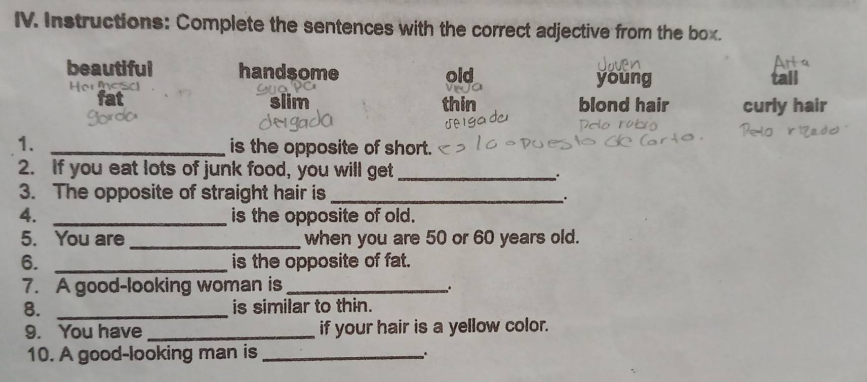 Instructions: Complete the sentences with the correct adjective from the box.
beautiful handsome old
Hers
young
iim thin blond hair curly hair
1. _is the opposite of short.
2. If you eat lots of junk food, you will get_
3. The opposite of straight hair is_
.
4. _is the opposite of old.
5. You are _when you are 50 or 60 years old.
6. _is the opposite of fat.
7. A good-looking woman is_
8. _is similar to thin.
9. You have _if your hair is a yellow color.
10. A good-looking man is_
º