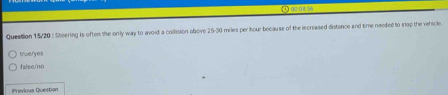 9 00:08:56
Question 15/20 : Steering is often the only way to avoid a collision above 25-30 miles per hour because of the increased distance and time needed to stop the vehicle.
true/yes
false/no
Previous Question