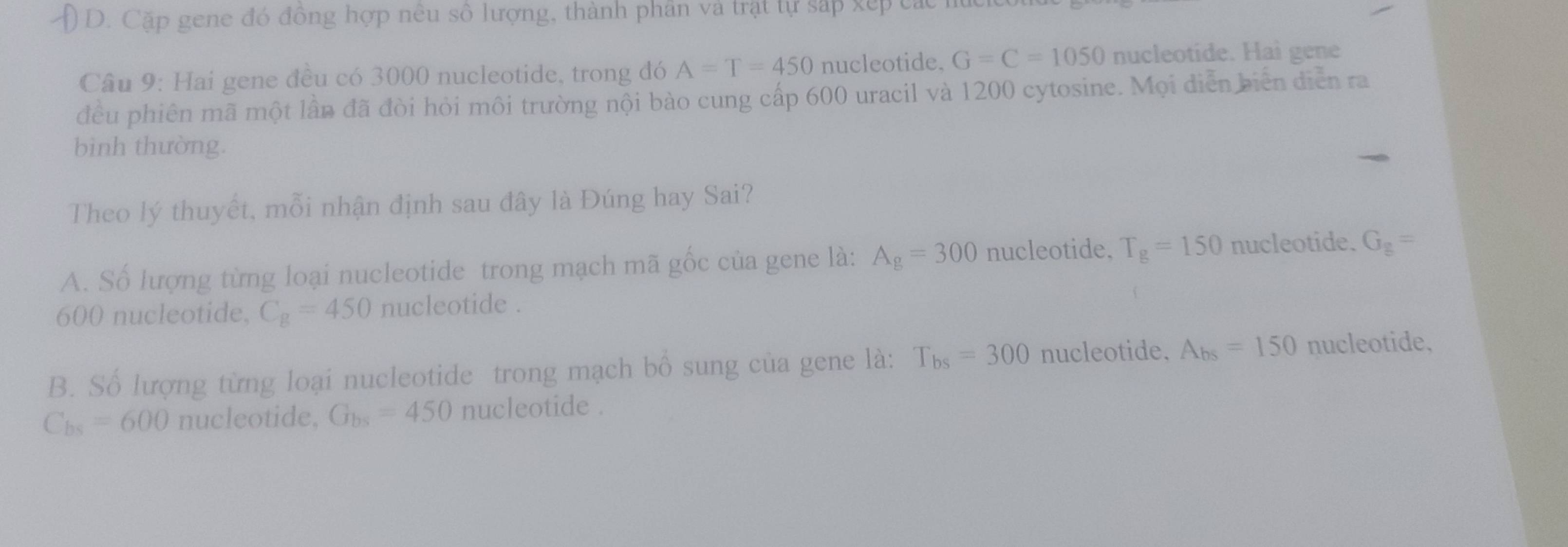 D. Cặp gene đó đồng hợp nêu số lượng, thành phân và trật tự sắp xếp các
Câu 9: Hai gene đều có 3000 nucleotide, trong đó A=T=450 nucleotide. G=C=1050 nucleotide. Hai gene
đều phiên mã một lần đã đòi hỏi môi trường nội bào cung cấp 600 uracil và 1200 cytosine. Mọi diễn biến diễn ra
bình thường.
Theo lý thuyết, mỗi nhận định sau đây là Đúng hay Sai?
A. Số lượng từng loại nucleotide trong mạch mã gốc của gene là: A_g=300 nucleotide, T_g=150 nucleotide. G_g=
600 nucleotide, C_g=450 nucleotide .
B. Số lượng từng loại nucleotide trong mạch bổ sung của gene là: T_bs=300 nucleotide. A_bs=150 nucleotide,
C_bs=600 nucleotide, G_bs=450 nucleotide .