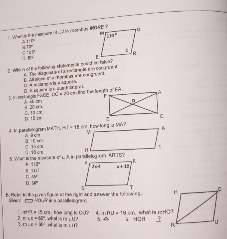 What is the measure of ∠ 2 in rhombus MORE ?
A. 110°
B. 70°
C. 105°
D. 80°
2. Which of the following statements could be false?
A. The diagonals of a rectangle are congruent.
B. All sides of a rhombus are congruent.
C. A rectangle is a square.
D. A square is a quadrilateral.
3. In rectangle FACE, CO=20cm
A. 40 cm.
B. 20 cm.
C. 10 cm.
D. 15 cm.
4. In parallelogram MATH, HT=18cm
A. 9 cm
B. 10 cm.
C. 15 cm.
D. 18 cm.
5. What is the measure of L A in parallelogram ARTS?
A. 110°
B. 112°
C. 65°
D. 68°
B. Refer to the given figure at the right and answer the following.
Given:  HOUR is a parallelogram.
1. mHR=15cm , how long is OU? 4. mRU=16cm. , what is mHO?
2. m∠ o=60° , what is m∠ U ? 5. a ≌ HOR ?
3. m∠ o=60° , what is m∠ H ?