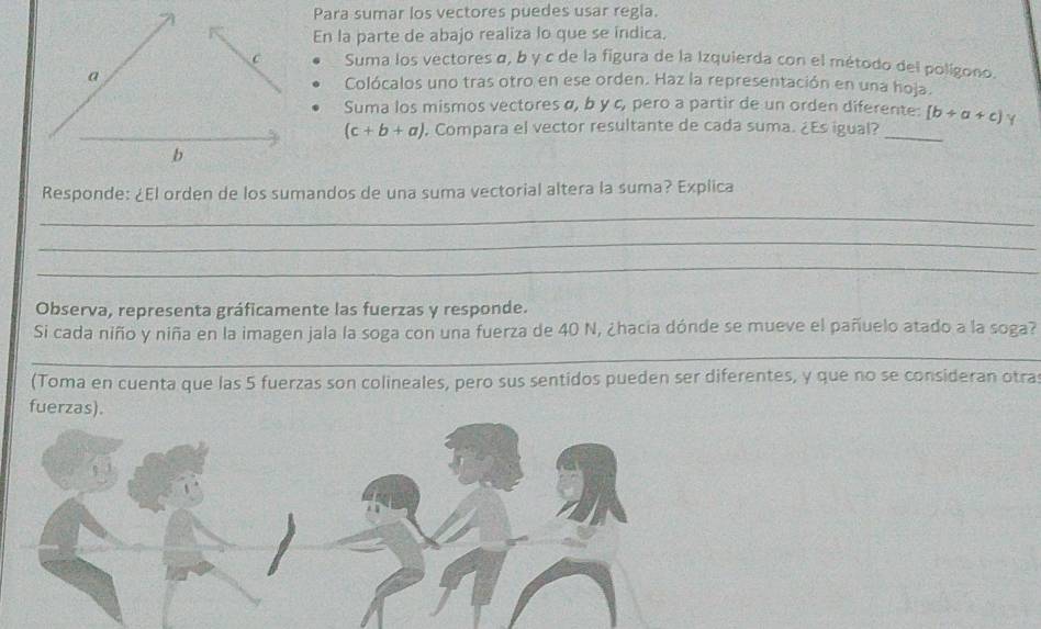 Para sumar los vectores puedes usar regia.
En la parte de abajo realiza lo que se indica.
C Suma los vectores α, b y c de la figura de la Izquierda con el método del polígono.
a Colócalos uno tras otro en ese orden. Haz la representación en una hoja.
Suma los mismos vectores α, b y c, pero a partir de un orden diferente: [b+a+c]
(c+b+a) , Compara el vector resultante de cada suma. ¿Es igual?_
b
Responde: ¿El orden de los sumandos de una suma vectorial altera la suma? Explica
_
_
_
Observa, representa gráficamente las fuerzas y responde.
Si cada niño y niña en la imagen jala la soga con una fuerza de 40 N, ¿hacia dónde se mueve el pañuelo atado a la soga?
_
(Toma en cuenta que las 5 fuerzas son colineales, pero sus sentidos pueden ser diferentes, y que no se consideran otra
fuerzas).