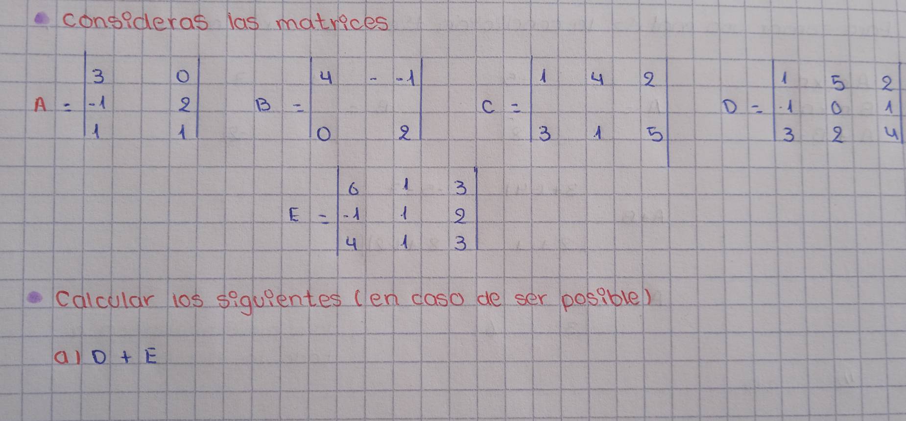 consideras las matrices
A=beginvmatrix 3&0 -1&2 1&1endvmatrix B=beginvmatrix 4&--1 0&2endbmatrix c=beginarrayr 142 315endarray D=beginvmatrix 1&5&2 1&0&1 3&2&4endvmatrix
E=beginvmatrix 6&1&3 -1&1&2 4&1&3endvmatrix
cdicular ios siquientes (en claso de ser posable) 
al D+E