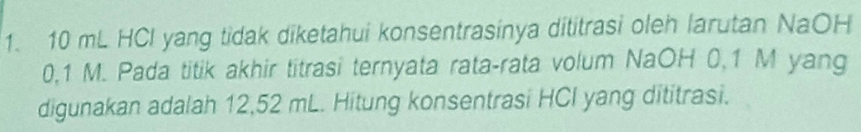 10 mL HCI yang tidak diketahui konsentrasinya dititrasi oleh larutan NaOH
0,1 M. Pada titik akhir titrasi ternyata rata-rata volum NaOH 0,1 M yang 
digunakan adalah 12,52 mL. Hitung konsentrasi HCI yang dititrasi.