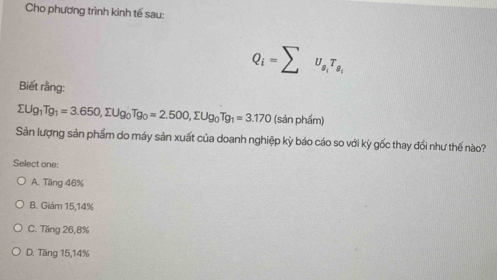 Cho phương trình kinh tế sau:
Q_i=sumlimits U_g_iT_g_i
Biết rằng:
sumlimits Ug_1Tg_1=3.650, sumlimits Ug_0Tg_0=2.500, sumlimits Ug_0Tg_1=3.170 (sản phẩm)
Sản lượng sản phẩm do máy sản xuất của doanh nghiệp kỳ báo cáo so với kỳ gốc thay đổi như thế nào?
Select one;
A. Tăng 46%
B. Giám 15, 14%
C. Tăng 26, 8%
D. Tăng 15, 14%