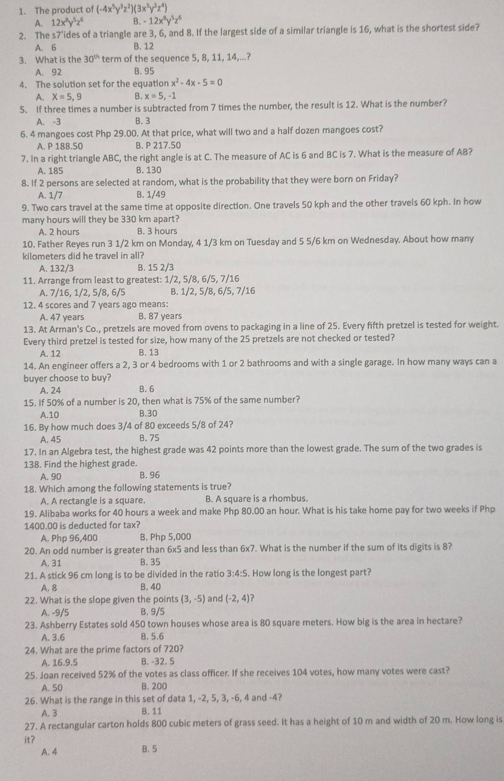 The product of (-4x^5y^3z^2)(3x^3y^2z^4)
A. 12x^8y^5z^6 B. -12x^8y^5z^6
2. The s7’ides of a triangle are 3, 6, and 8. If the largest side of a similar triangle is 16, what is the shortest side?
A. 6 B. 12
3. What is the 30^(th) term of the sequence 5, 8, 11, 14,...?
A. 92 B. 95
4. The solution set for the equation x^2-4x-5=0
A. X=5,9 B. x=5,-1
5. If three times a number is subtracted from 7 times the number, the result is 12. What is the number?
A. -3 B. 3
6. 4 mangoes cost Php 29.00. At that price, what will two and a half dozen mangoes cost?
A. P 188.50 B. P 217.50
7. In a right triangle ABC, the right angle is at C. The measure of AC is 6 and BC is 7. What is the measure of AB?
A. 185 B. 130
8. If 2 persons are selected at random, what is the probability that they were born on Friday?
A. 1/7 B. 1/49
9. Two cars travel at the same time at opposite direction. One travels 50 kph and the other travels 60 kph. In how
many hours will they be 330 km apart?
A. 2 hours B. 3 hours
10. Father Reyes run 3 1/2 km on Monday, 4 1/3 km on Tuesday and 5 5/6 km on Wednesday. About how many
kilometers did he travel in all?
A. 132/3 B. 15 2/3
11. Arrange from least to greatest: 1/2, 5/8, 6/5, 7/16
A. 7/16, 1/2, 5/8, 6/5 B. 1/2, 5/8, 6/5, 7/16
12. 4 scores and 7 years ago means:
A. 47 years B. 87 years
13. At Arman's Co., pretzels are moved from ovens to packaging in a line of 25. Every fifth pretzel is tested for weight.
Every third pretzel is tested for size, how many of the 25 pretzels are not checked or tested?
A. 12 B. 13
14. An engineer offers a 2, 3 or 4 bedrooms with 1 or 2 bathrooms and with a single garage. In how many ways can a
buyer choose to buy?
A. 24 B. 6
15. If 50% of a number is 20, then what is 75% of the same number?
A.10 B.30
16. By how much does 3/4 of 80 exceeds 5/8 of 24?
A. 45 B. 75
17. In an Algebra test, the highest grade was 42 points more than the lowest grade. The sum of the two grades is
138. Find the highest grade.
A. 90 B. 96
18. Which among the following statements is true?
A. A rectangle is a square. B. A square is a rhombus.
19. Alibaba works for 40 hours a week and make Php 80.00 an hour. What is his take home pay for two weeks if Php
1400.00 is deducted for tax?
A. Php 96,400 B. Php 5,000
20. An odd number is greater than 6x5 and less than 6* 7. What is the number if the sum of its digits is 8?
A. 31 B. 35
21. A stick 96 cm long is to be divided in the ratio 3:4:5. How long is the longest part?
A. 8 B. 40
22. What is the slope given the points (3,-5) and (-2,4) ?
A. -9/5 B. 9/5
23. Ashberry Estates sold 450 town houses whose area is 80 square meters. How big is the area in hectare?
A. 3.6 B. 5.6
24. What are the prime factors of 720?
A. 16.9.5 B. -32. 5
25. Joan received 52% of the votes as class officer. If she receives 104 votes, how many votes were cast?
A. 50 B. 200
26. What is the range in this set of data 1, -2, 5, 3, -6, 4 and -4?
A. 3 B. 11
27. A rectangular carton holds 800 cubic meters of grass seed. It has a height of 10 m and width of 20 m. How long is
it?
A. 4 B. 5