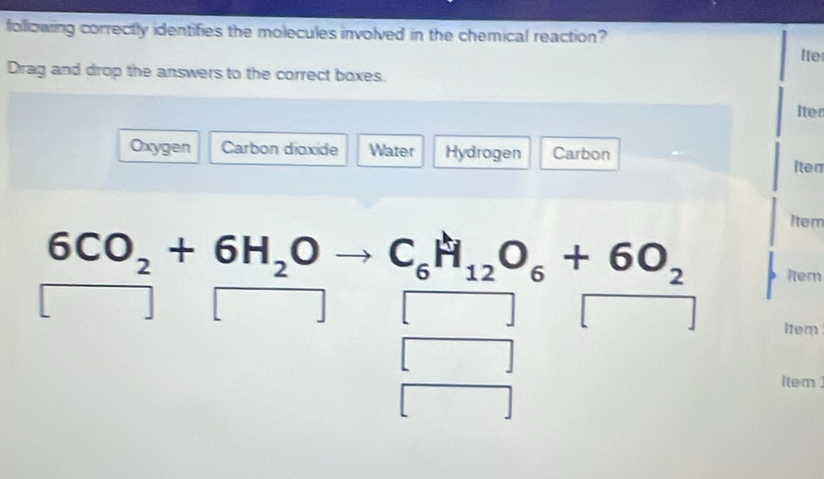 following correctly identifies the molecules involved in the chemical reaction? 
Ite 
Drag and drop the answers to the correct boxes. 
Iter 
Oxygen Carbon dioxide Water Hydrogen Carbon 
Iten 
Item
6CO_2+6H_2Oto C_6H_12O_6+6O_2 Item 
□ | 
□ □ 
Item 
[ 
item