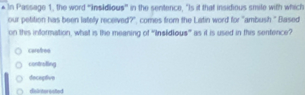 Passage 1, the word “insidious” in the sentence, “Is it that insidious smile with which
our petition has been lately received?", comes from the Latin word for "ambush." Based
on this information, what is the meaning of “Insidious” as it is used in this sentence?
caretree
controlling
deceptive
disintereated