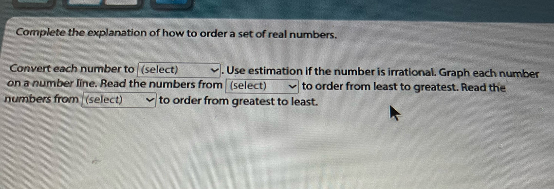 Complete the explanation of how to order a set of real numbers. 
Convert each number to (select) . Use estimation if the number is irrational. Graph each number 
on a number line. Read the numbers from (select) to order from least to greatest. Read the 
numbers from (select) to order from greatest to least.