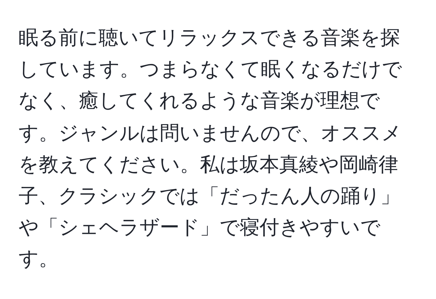 眠る前に聴いてリラックスできる音楽を探しています。つまらなくて眠くなるだけでなく、癒してくれるような音楽が理想です。ジャンルは問いませんので、オススメを教えてください。私は坂本真綾や岡崎律子、クラシックでは「だったん人の踊り」や「シェヘラザード」で寝付きやすいです。