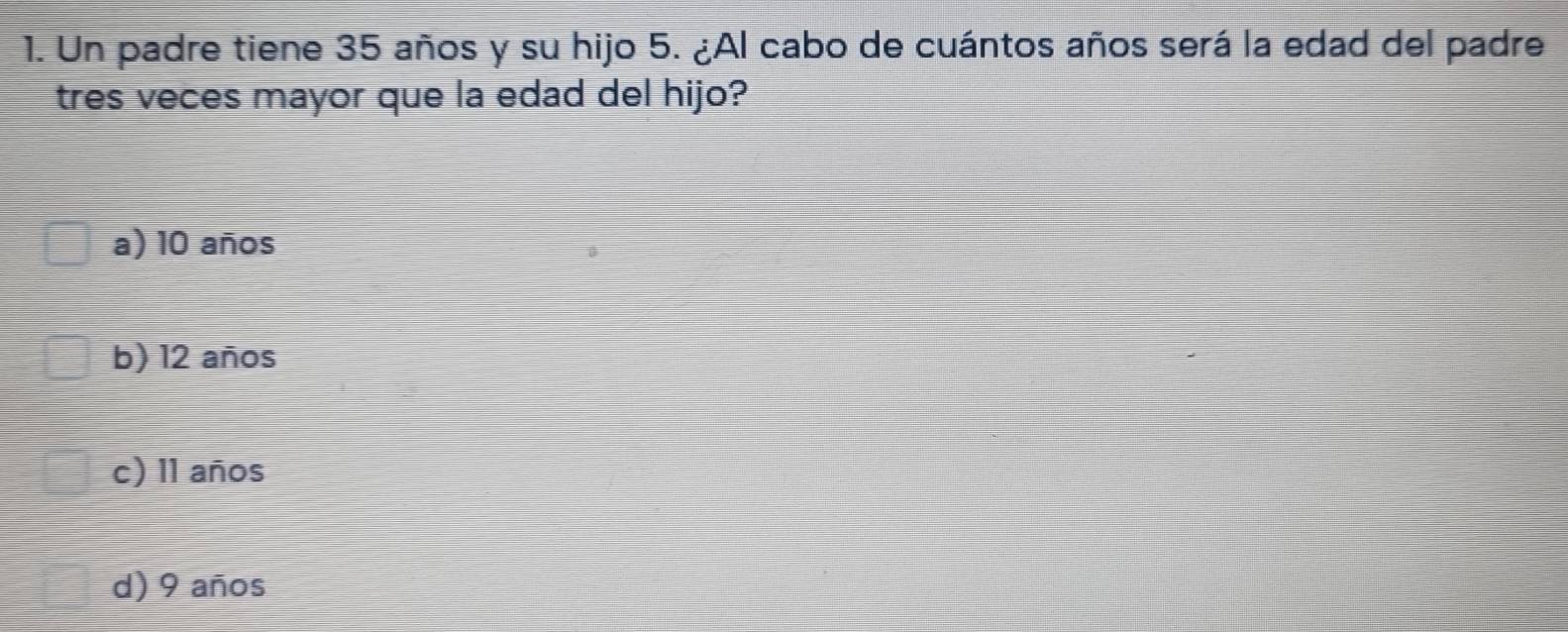 Un padre tiene 35 años y su hijo 5. ¿Al cabo de cuántos años será la edad del padre
tres veces mayor que la edad del hijo?
a) 10 años
b) 12 años
c) 11 años
d) 9 años