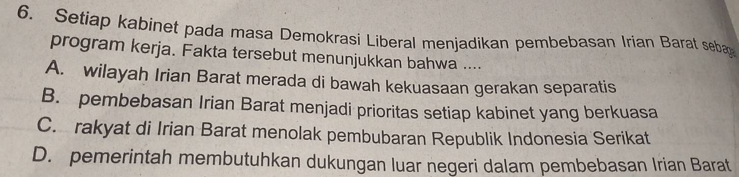 Setiap kabinet pada masa Demokrasi Liberal menjadikan pembebasan Irian Barat sebag
program kerja. Fakta tersebut menunjukkan bahwa ....
A. wilayah Irian Barat merada di bawah kekuasaan gerakan separatis
B. pembebasan Irian Barat menjadi prioritas setiap kabinet yang berkuasa
C. rakyat di Irian Barat menolak pembubaran Republik Indonesia Serikat
D. pemerintah membutuhkan dukungan luar negeri dalam pembebasan Irian Barat