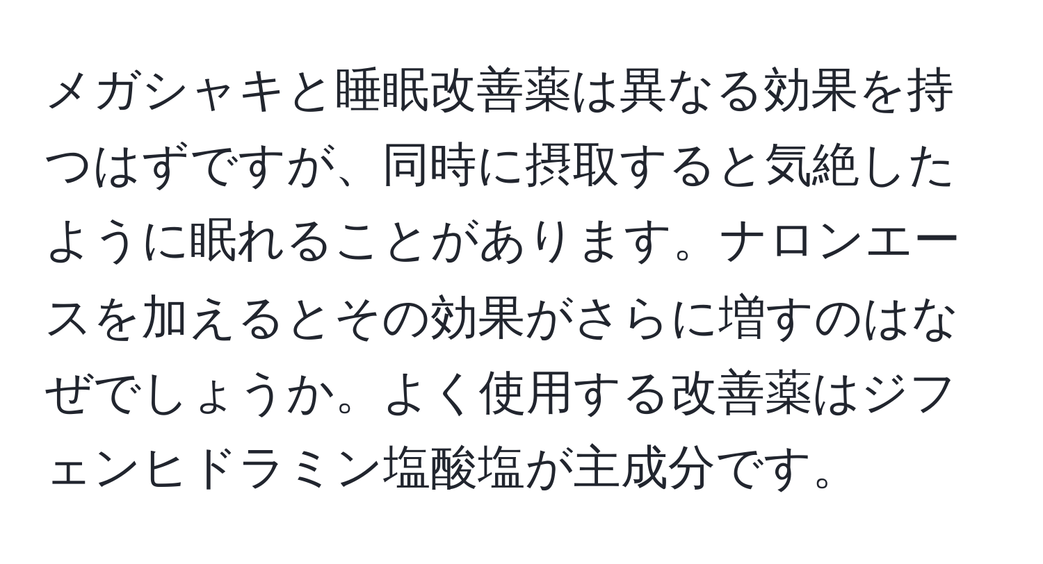 メガシャキと睡眠改善薬は異なる効果を持つはずですが、同時に摂取すると気絶したように眠れることがあります。ナロンエースを加えるとその効果がさらに増すのはなぜでしょうか。よく使用する改善薬はジフェンヒドラミン塩酸塩が主成分です。