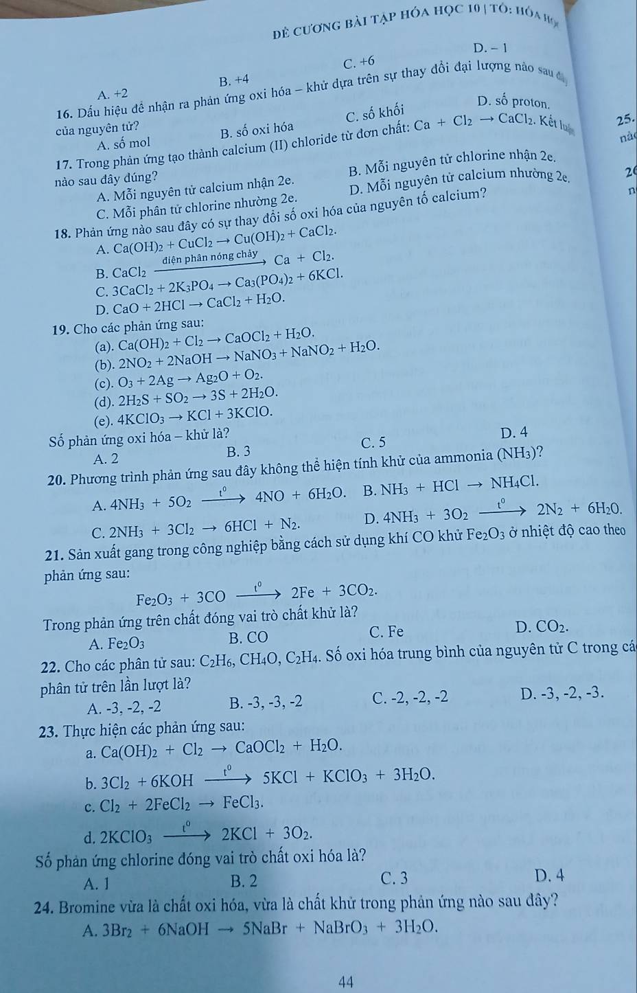 Đẻ cương bài tập hóa học 10 TO:HO_A
D. - 1
C. +6
A. +2 B. +4
16. Dấu hiệu để nhận ra phản ứng oxi hóa - khử dựa trên sự thay đổi đại lượng nào sau đ
proton.
25.
A. số mol B. số oxi hóa C. số khối 50°
của nguyên tử?
nào
17. Trong phản ứng tạo thành calcium (II) chloride từ đơn chất: Ca+Cl_2to CaCl_2. Kết luậ
A. Mỗi nguyên tử calcium nhận 2e. B. Mỗi nguyên tử chlorine nhận 2e.
nào sau đây dúng?
C. Mỗi phân tử chlorine nhường 2e. D. Mỗi nguyên tử calcium nhường 2e. 2
18. Phản ứng nảo sau đây có sự thay đổi số oxi hóa của nguyên tố calcium?
n
A. Ca(OH)_2+CuCl_2to Cu(OH)_2+CaCl_2.
B. CaCl_2xrightarrow diphi nphannongchayCa+Cl_2.
C. 3CaCl_2+2K_3PO_4to Ca_3(PO_4)_2+6KCl.
D. CaO+2HClto CaCl_2+H_2O.
* 19. Cho các phản ứng sau:
(a). Ca(OH)_2+Cl_2to CaOCl_2+H_2O.
(b). 2NO_2+2NaOHto NaNO_3+NaNO_2+H_2O.
O_3+2Agto Ag_2O+O_2.
(c). 2H_2S+SO_2to 3S+2H_2O.
(d).
(e). 4KClO_3to KCl+3KClO.
Số phản ứng oxi hóa - khử là? D. 4
A. 2 B. 3 C. 5
20. Phương trình phản ứng sau đây không thể hiện tính khử của ammonia (NH_3) ?
A. 4NH_3+5O_2xrightarrow t^04NO+6H_2O. B. NH_3+HClto NH_4Cl.
C. 2NH_3+3Cl_2to 6HCl+N_2. D. 4NH_3+3O_2xrightarrow t^02N_2+6H_2O.
21. Sản xuất gang trong công nghiệp bằng cách sử dụng khí CO khử Fe_2O_3 ở nhiệt độ cao theo
phản ứng sau:
Fe_2O_3+3COxrightarrow t°2Fe+3CO_2.
Trong phản ứng trên chất đóng vai trò chất khử là?
D. CO_2.
A. Fe_2O_3 B. CO
C. Fe
22. Cho các phân tử sau: C_2H_6,CH_4O,C_2H_4. Số oxi hóa trung bình của nguyên tử C trong cá
phân tử trên lần lượt là?
A. -3, -2, -2 B. -3, -3, -2 C. -2, -2, -2 D. -3, -2, -3.
23. Thực hiện các phản ứng sau:
a. Ca(OH)_2+Cl_2to CaOCl_2+H_2O.
b. 3Cl_2+6KOHxrightarrow I^05KCl+KClO_3+3H_2O.
c. Cl_2+2FeCl_2to FeCl_3.
d. 2KClO_3xrightarrow t°2KCl+3O_2.
Số phản ứng chlorine đóng vai trò chất oxi hóa là?
A. 1 B. 2 C. 3 D. 4
24. Bromine vừa là chất oxi hóa, vừa là chất khử trong phản ứng nào sau đây?
A. 3Br_2+6NaOHto 5NaBr+NaBrO_3+3H_2O.
44