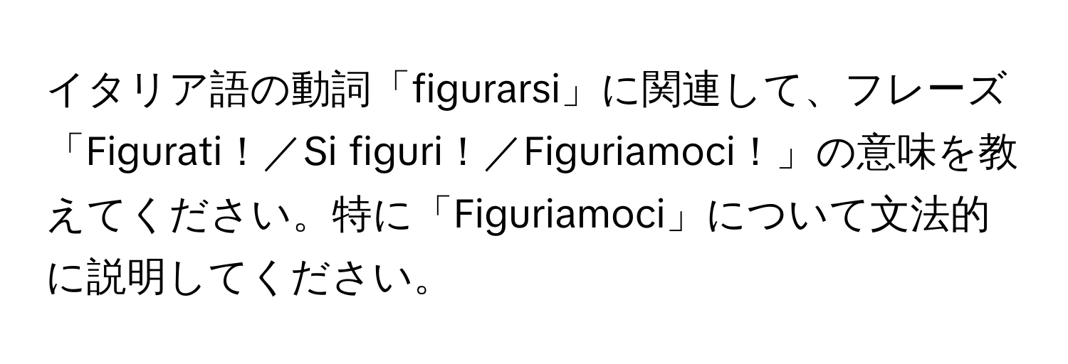 イタリア語の動詞「figurarsi」に関連して、フレーズ「Figurati！／Si figuri！／Figuriamoci！」の意味を教えてください。特に「Figuriamoci」について文法的に説明してください。