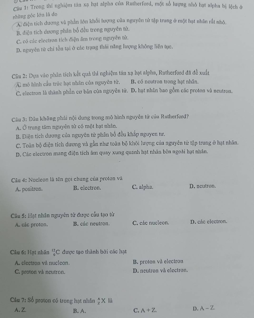 Trong thí nghiệm tán xạ hạt alpha của Rutherford, một số lượng nhỏ hạt alpha bị lệch ở
những góc lớn là do
A. điện tích dương và phần lớn khối lượng của nguyên tử tập trung ở một hạt nhân rất nhỏ.
B. điện tích dương phân bố đều trong nguyên tử.
C. có các electron tích điện âm trong nguyên tử.
D. nguyên tử chỉ tồn tại ở các trạng thái năng lượng không liên tục.
Câu 2: Dựa vào phân tích kết quả thí nghiệm tán xạ hạt alpha, Rutherford đã đề xuất
A mô hình cấu trúc hạt nhân của nguyên tử, B. có neutron trong hạt nhân.
C. electron là thành phần cơ bản của nguyên tử. D. hạt nhân bao gồm các proton và neutron.
Câu 3: Đâu không phải nội dung trong mô hình nguyên tử của Rutherford?
A. Ở trung tâm nguyên tử có một hạt nhân,
B. Điện tích dương của nguyên tử phân bố đều khắp nguyen tư.
C. Toàn bộ điện tích dương và gần như toàn bộ khôi lượng của nguyên tử tập trung ở hạt nhân.
D. Các electron mang điện tích âm quay xung quanh hạt nhân bên ngoài hạt nhân.
Câu 4: Nucleon là tên gọi chung của proton và
A. positron. B. electron. C. alpha. D. neutron.
Câu 5: Hạt nhân nguyên tử được cầu tạo từ
A. các proton. B. các neutron. C. các nucleon. D. các electron.
Câu 6: Hạt nhân _6^(12)C được tạo thành bởi các hạt
A. electron và nucleon. B. proton và electron
C. proton và neutron. D. neutron và electron.
Câu 7:S_0^1 o  proton có trong hạt nhân _2^(wedge)* 1
A. Z. B. A. C. A+Z.
D. A-Z.