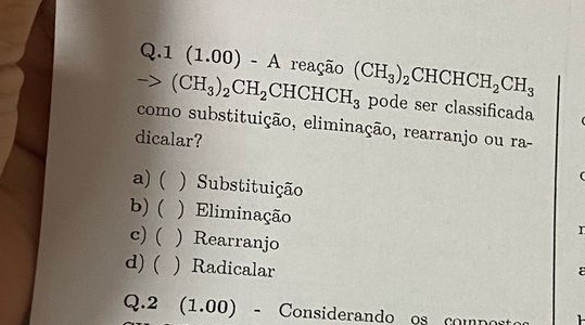 1(1.00)-A reação
-> (CH_3)_2CH_2CHCHCH_3 (CH_3)_2 CHCHCH_2CH_3
pode ser classificada
como substituição, eliminação, rearranjo ou ra-
dicalar?
(
a) ( ) Substituição
b)( ) Eliminação
r
c) ( )Rearranjo
d) ( . ) Radicalar
ε
Q.2  1.00) - Considerando os comp o