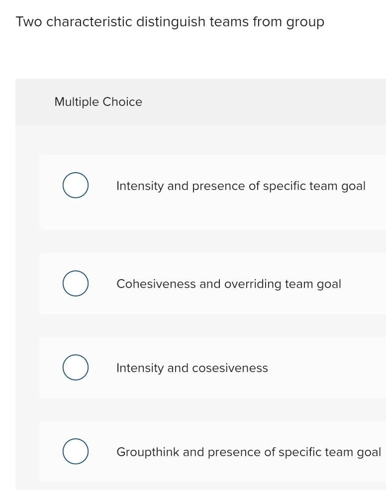 Two characteristic distinguish teams from group
Multiple Choice
Intensity and presence of specific team goal
Cohesiveness and overriding team goal
Intensity and cosesiveness
Groupthink and presence of specific team goal