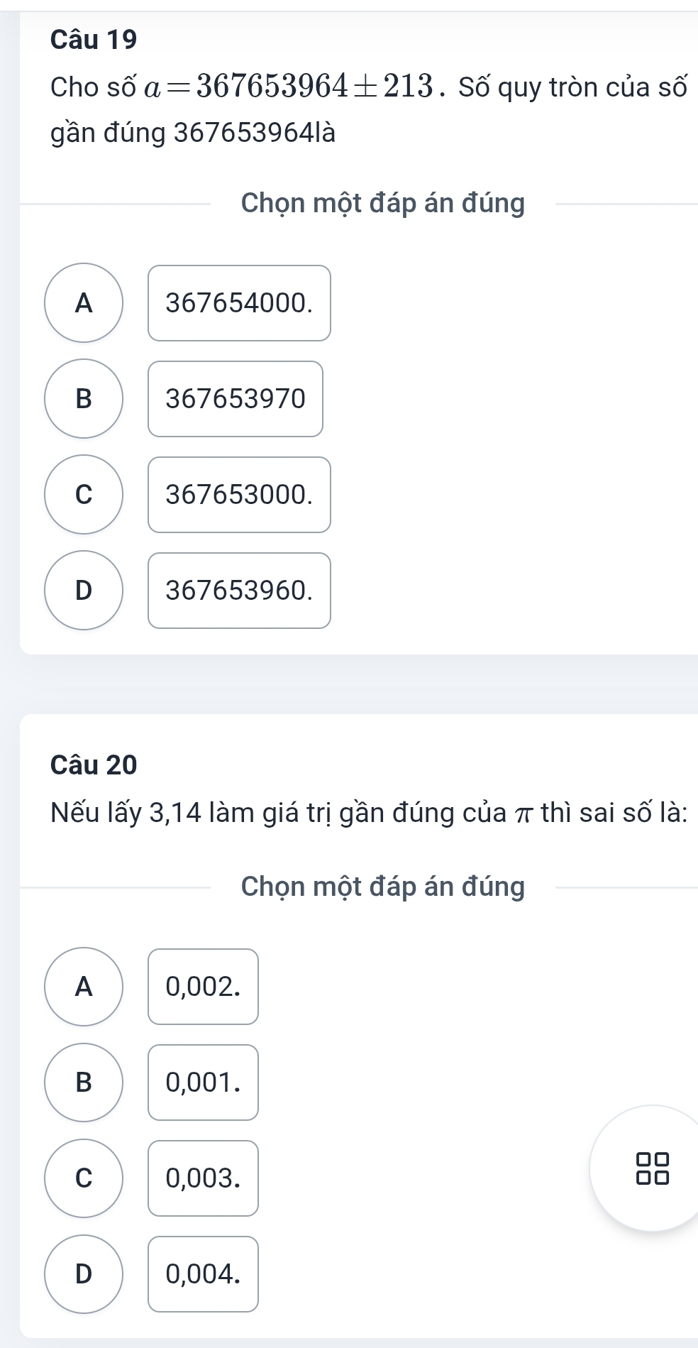 Cho số a=367653964± 213. Số quy tròn của số
gần đúng 367653964là
Chọn một đáp án đúng
A 367654000.
B 367653970
C 367653000.
D 367653960.
Câu 20
Nếu lấy 3,14 làm giá trị gần đúng của π thì sai số là:
Chọn một đáp án đúng
A 0,002.
B 0,001.
C 0,003.
D 0,004.