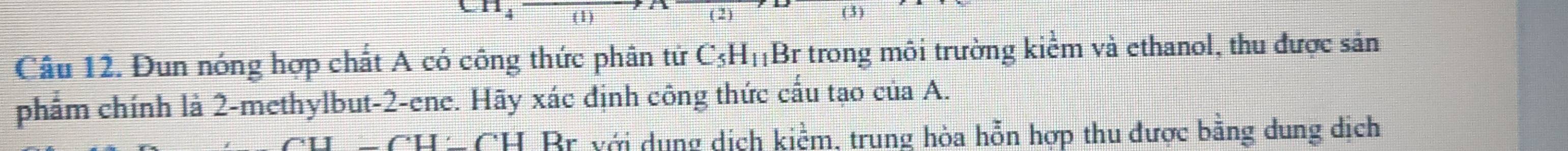 (1) (2) 
Câu 12. Đun nóng hợp chất A có công thức phân tử C_5H_11 Br trong môi trường kiểm và ethanol, thu được sản 
phẩm chính là 2 -methylbut -2 -ene. Hãy xác định công thức cấu tạo của A.
C· □ Br với dụng dịch kiểm, trung hòa hỗn hợp thu được bằng dung dịch