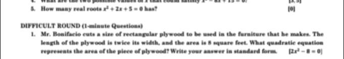 What are the ths poms valds of I that foum latn x-8.x+2=0 [3. 5] 
5. How many real roots x^2+2x+5=0 has? [0] 
DIFFICULT ROUND (1-minute Questions) 
1. Mr. Bonifacio cuts a size of rectangular plywood to be used in the furniture that he makes. The 
length of the plywood is twice its width, and the area is 8 square feet. What quadratic equation 
represents the area of the piece of plywood? Write your answer in standard form. [2x^2-8=0]