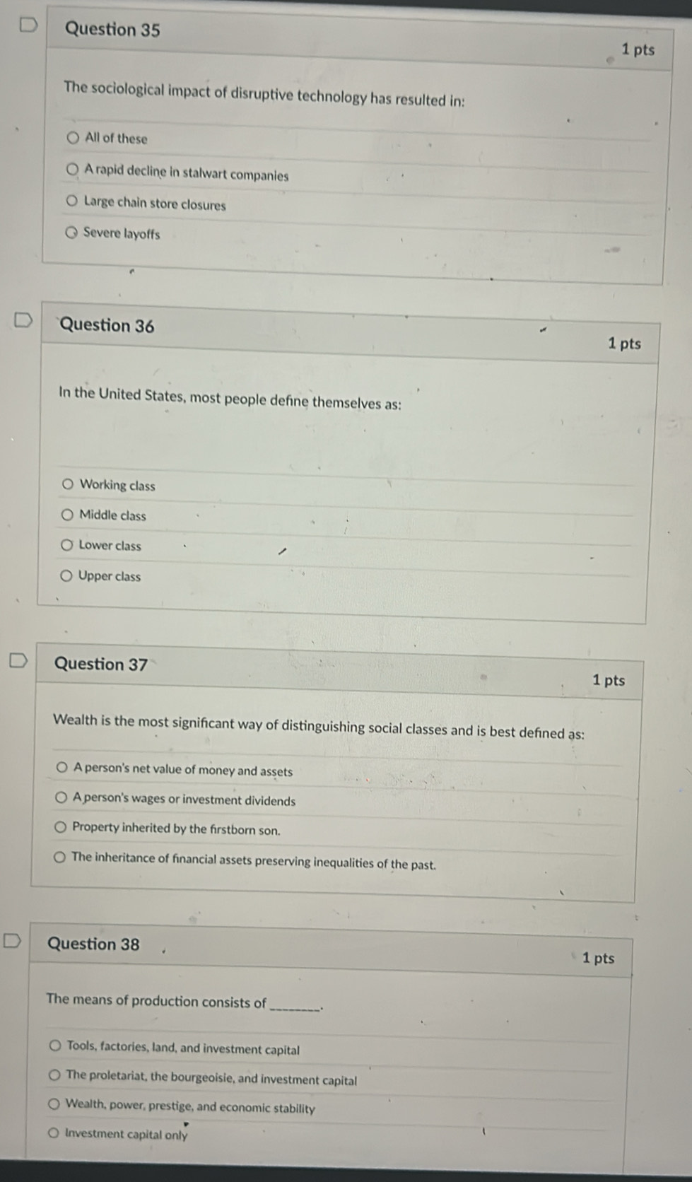The sociological impact of disruptive technology has resulted in:
All of these
A rapid decline in stalwart companies
Large chain store closures
Severe layoffs
Question 36 1 pts
In the United States, most people defne themselves as:
Working class
Middle class
Lower class
Upper class
Question 37
1 pts
Wealth is the most signifcant way of distinguishing social classes and is best defned as:
A person's net value of money and assets
A person's wages or investment dividends
Property inherited by the frstborn son.
The inheritance of financial assets preserving inequalities of the past.
Question 38 1 pts
The means of production consists of_
Tools, factories, land, and investment capital
The proletariat, the bourgeoisie, and investment capital
Wealth, power, prestige, and economic stability
Investment capital only