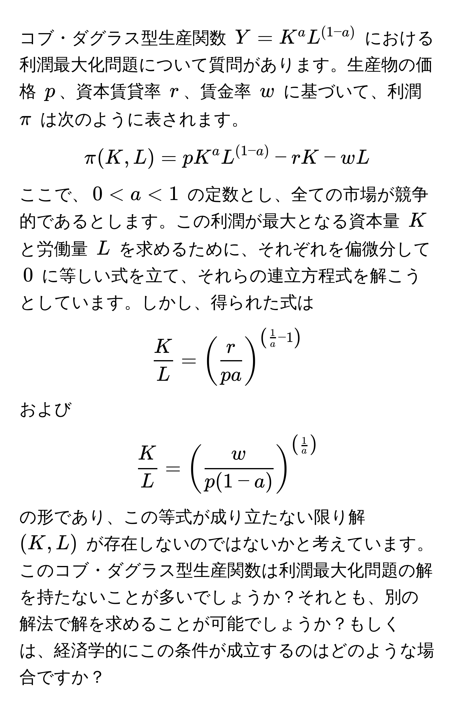 コブ・ダグラス型生産関数 $Y = K^(a L^(1-a))$ における利潤最大化問題について質問があります。生産物の価格 $p$、資本賃貸率 $r$、賃金率 $w$ に基づいて、利潤 $π$ は次のように表されます。  
$$π(K,L) = pK^(aL^(1-a)) - rK - wL$$  
ここで、$0 < a < 1$ の定数とし、全ての市場が競争的であるとします。この利潤が最大となる資本量 $K$ と労働量 $L$ を求めるために、それぞれを偏微分して $0$ に等しい式を立て、それらの連立方程式を解こうとしています。しかし、得られた式は  
$$ K/L  = ( r/pa )^( 1/a -1)$$  
および  
$$ K/L  = ( w/p(1-a) )^( 1/a )$$  
の形であり、この等式が成り立たない限り解 $(K,L)$ が存在しないのではないかと考えています。このコブ・ダグラス型生産関数は利潤最大化問題の解を持たないことが多いでしょうか？それとも、別の解法で解を求めることが可能でしょうか？もしくは、経済学的にこの条件が成立するのはどのような場合ですか？