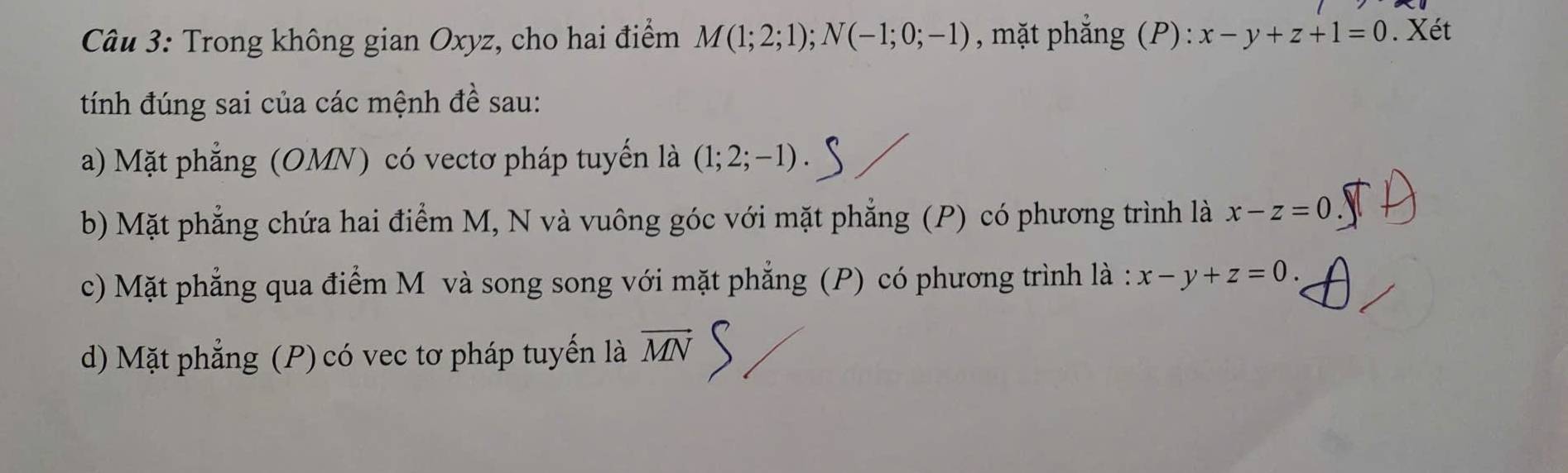 Trong không gian Oxyz, cho hai điểm M(1;2;1); N(-1;0;-1) , mặt phắng (P): x-y+z+1=0. Xét
tính đúng sai của các mệnh đề sau:
a) Mặt phẳng (OMN) có vectơ pháp tuyến là (1;2;-1).
b) Mặt phẳng chứa hai điểm M, N và vuông góc với mặt phẳng (P) có phương trình là x-z=0.
c) Mặt phẳng qua điểm M và song song với mặt phẳng (P) có phương trình là : x-y+z=0.
d) Mặt phẳng (P) có vec tơ pháp tuyến là vector MN