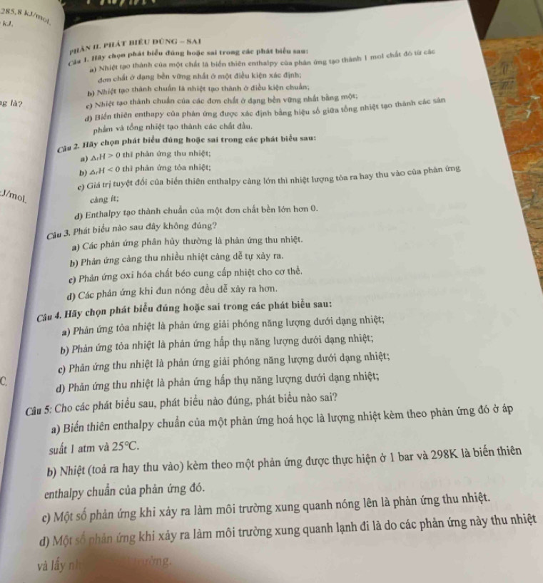 285.8 kJ/mol
kJ
phần II. phát biểu đùnG - Sai
Cầu 1. Hãy chọn phát biểu đúng hoặc sai trong các phát biểu sau:
a) Nhiệt tạo thành của một chất là biển thiên enthalpy của phân ứng tạo thành 1 moi chất đô từ các
đơn chất ở dạng bền vững nhất ở một điều kiện xác định;
b) Nhiệt tạo thành chuẩn là nhiệt tạo thành ở điều kiện chuẩn;
g là? c) Nhiệt tạo thành chuẩn của các đơn chất ở dạng bền vững nhất bằng một;
d) Biển thiên enthapy của phản ứng được xác định bằng hiệu số giữa tổng nhiệt tạo thành các sản
phẩm và tổng nhiệt tạo thành các chất đầu.
Câu 2. Hãy chọn phát biểu đúng hoặc sai trong các phát biểu sau:
a) △ _rH>0 thī phản ứng thu nhiệt;
b) △ _rH<0</tex> thì phản ứng tỏa nhiệt;
c) Giá trị tuyệt đối của biến thiên enthalpy càng lớn thì nhiệt lượng tòa ra hay thu vào của phản ứng
J/mol. càng ít;
d) Enthalpy tạo thành chuẩn của một đơn chất bền lớn hơn 0.
Câu 3. Phát biểu nào sau đây không đúng?
a) Các phản ứng phân hủy thường là phản ứng thu nhiệt.
b) Phản ứng cảng thu nhiều nhiệt cảng dễ tự xảy ra.
e) Phản ứng oxi hóa chất béo cung cấp nhiệt cho cơ thể.
d) Các phản ứng khi đun nóng đều dễ xảy ra hơn.
Câu 4. Hãy chọn phát biểu đúng hoặc sai trong các phát biểu sau:
a) Phản ứng tỏa nhiệt là phản ứng giải phống năng lượng dưới dạng nhiệt;
b) Phản ứng tỏa nhiệt là phản ứng hấp thụ năng lượng dưới dạng nhiệt;
c) Phản ứng thu nhiệt là phản ứng giải phóng năng lượng dưới dạng nhiệt;
C. d) Phản ứng thu nhiệt là phản ứng hấp thụ năng lượng dưới dạng nhiệt;
Câu 5: Cho các phát biểu sau, phát biểu nào đúng, phát biểu nào sai?
a) Biến thiên enthalpy chuẩn của một phản ứng hoá học là lượng nhiệt kèm theo phản ứng đó ở áp
suất I atm và 25°C.
b) Nhiệt (toả ra hay thu vào) kèm theo một phản ứng được thực hiện ở 1 bar và 298K là biến thiên
enthalpy chuẩn của phản ứng đó.
c) Một số phản ứng khi xảy ra làm môi trường xung quanh nóng lên là phản ứng thu nhiệt.
d) Một số phản ứng khi xảy ra làm môi trường xung quanh lạnh đi là do các phản ứng này thu nhiệt
và lấy nh  Tường.