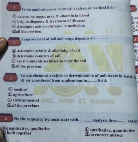 From applications of chemical analysis in medical field:
⑧ determine sugar, urea & albumin in blood
a q
ⓑ help to diagnose & treatment of diseases b q
© determine active substance in medicines
Oh
dall the previous
On
2 Improvement of soil and crops depends on:_
6
a
@ determine acidity & alkalinity of soil
ⓑ determine contents of soil
Ⓒ use the suitable fertilizer to treat the soil
dall the previous
3 To use chemical analysis in determination of pollutants in water,f(
& air considered from applications in......... field:
@ medical
ⓑ agriculture
C environmental MR. AMR EL NAHAS
ⓓall the previous
4 By the sequence we must start with_ analysis then_ analysi
@quantitative, qualitative ⓑ qualitative, quantitative
both together Ono correct answer