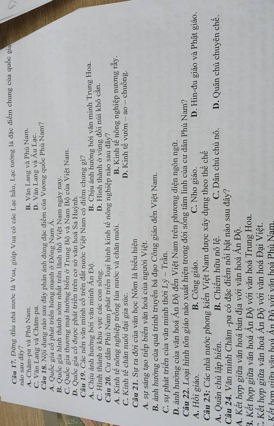 Đứng đầu nhà nước là Vua, giúp Vua có các Lạc hầu, Lạc tướng là đặc điểm chung của quốc gia
nào sau đây?
A. Chăm-pa và Phù Nam. B. Văn Lang và Phù Nam.
C. Văn Lang và Chăm-pa. D. Văn Lang và Âu Lạc.
Câu 18. Nội dung nào sau đây phản ánh đúng đặc điểm của Vương quốc Phù Nam?
A. Quốc gia cổ phát triển hùng mạnh ở Đông Nam Á.
B. Quốc gia hình thành sớm nhất trên lãnh thổ Việt Nam ngày nay.
C. Quốc gia thương mại hướng biển ở Trung Bộ và Nam Bộ của Việt Nam.
D. Quốc gia cổ được phát triển trên cơ sở văn hoá Sa Huỳnh.
Câu 19. Các nền văn minh cổ trên đất nước Việt Nam có điểm chung gì?
A. Chịu ảnh hưởng bởi văn minh Ấn Độ. B. Chịu ảnh hưởng bởi văn minh Trung Hoa.
C. Hình thành ở khu vực các con sông. D. Hình thành ở vùng đồi núi khô cằn.
Câu 20. Cư dân Phù Nam phát triển loại hình kinh tế nông nghiệp nào sau đây?
A. Kinh tế nông nghiệp trồng lúa nước và chăn nuôi. B. Kinh tế nông nghiệp nương rẫy.
C. Kinh tế chăn nuôi đại gia súc. D. Kinh tế vườn - ao - chuồng.
Câu 21. Sự ra đời của văn học Nôm là biểu hiện
A. sự sáng tạo tiếp biến văn hoá của người Việt.
B. ảnh hưởng của quá trình truyền bá đạo Công giáo đến Việt Nam.
C. sự phát triển của văn minh thời Lý - Trần.
D. ảnh hưởng của văn hoá Ấn Độ đến Việt Nam trên phương diện ngôn ngữ.
Câu 22. Loại hình tôn giáo nào xuất hiện trong đời sống tâm linh của cư dân Phù Nam?
A. Hồi giáo. B. Công giáo. C. Nho giáo. D. Hin-đu giáo và Phật giáo.
Câu 23: Các nhà nước phong kiến Việt Nam được xây dựng theo thể chế
A. Quân chủ lập hiến. B. Chiếm hữu nô lệ. C. Dân chủ chủ nô. D. Quân chủ chuyên chế.
Câu 24. Văn minh Chăm -pa có đặc điểm nổi bật nào sau đây?
1
A. Kết hợp giữa văn hoá bản địa với văn hoá Á n Độ.
B. Kết hợp giữa văn hoá Ấn Độ với văn hoá Trung Hoa.
C. Kết hợp giữa văn hoá Ấn Độ với văn hoá Đại Việt.
Kết hợp giữa văn hoá Ấn Đô với văn hoá Phù Nam.