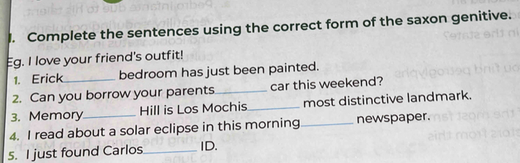 Complete the sentences using the correct form of the saxon genitive. 
Eg. I love your friend's outfit! 
1. Erick_ bedroom has just been painted. 
2. Can you borrow your parents_ car this weekend? 
3. Memory Hill is Los Mochis_ most distinctive landmark. 
4. I read about a solar eclipse in this morning_ newspaper. 
5. I just found Carlos_ ID.