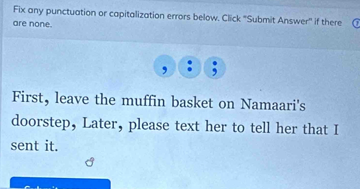 Fix any punctuation or capitalization errors below. Click "Submit Answer" if there 
are none. 
First, leave the muffin basket on Namaari's 
doorstep, Later, please text her to tell her that I 
sent it.