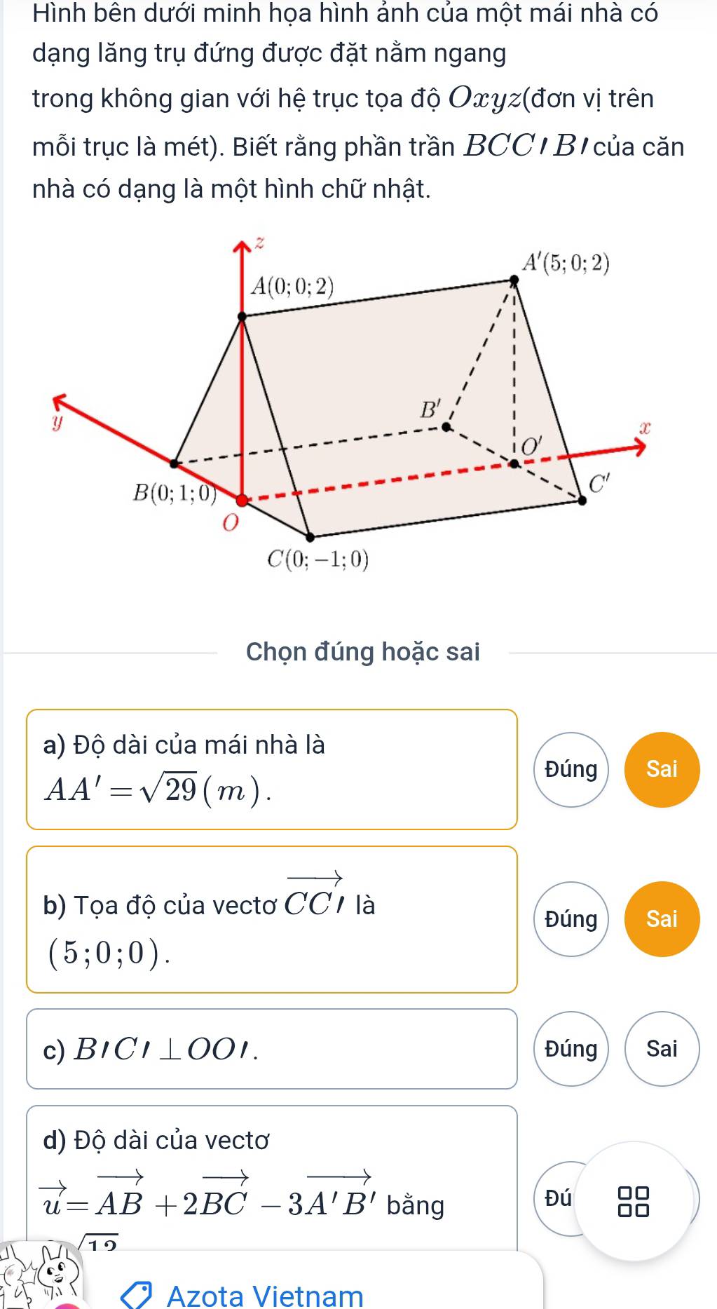 Hình bên dưới minh họa hình ánh của một mái nhà có
dạng lăng trụ đứng được đặt nằm ngang
trong không gian với hệ trục tọa độ Oxγz(đơn vị trên
mỗi trục là mét). Biết rằng phần trần BCC/ B/ của căn
nhà có dạng là một hình chữ nhật.
Chọn đúng hoặc sai
a) Độ dài của mái nhà là
AA'=sqrt(29)(m).
Đúng Sai
b) Tọa độ của vectơ vector CCI là
Đúng Sai
(5;0;0).
c) BICI⊥ OOI. Đúng Sai
d) Độ dài của vectơ
vector u=vector AB+2vector BC-3vector A'B' bằng
Đú
sqrt(19)
Azota Vietnam