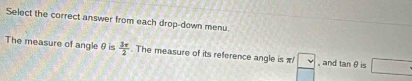 Select the correct answer from each drop-down menu. 
The measure of angle θ is  3π /2 . The measure of its reference angle is π /  □ /□   , and tan θ is □.