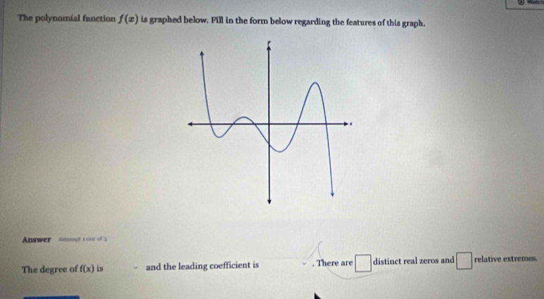 The polynomial fanction f(x) is graphed below. Fill in the form below regarding the features of this graph. 
Answer Anspt a unt of 3
The degree of f(x) is and the leading coefficient is . There are □ distinct real zeros and □ relative extremes