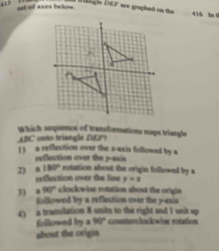 set of axes below.
Maligle DEF are graphed on the 416 ln t
Which anpornce of tranfornations sugs tringle
ABC caño triangle DEP
1 ) a reflection over the sasis fillosed by s
exflaction over the y -ain 
2) a 180° eotation about the crigin fellowed by a
oeflection over the line y=x
3) a 90° clacie in rotution sbout the crigin
thllowed by a rilection ovr the y -mis
4) a translution 8 anits to the right and 1 unit up 
fellowed by a 90° counteriokwise eatation
about the origin