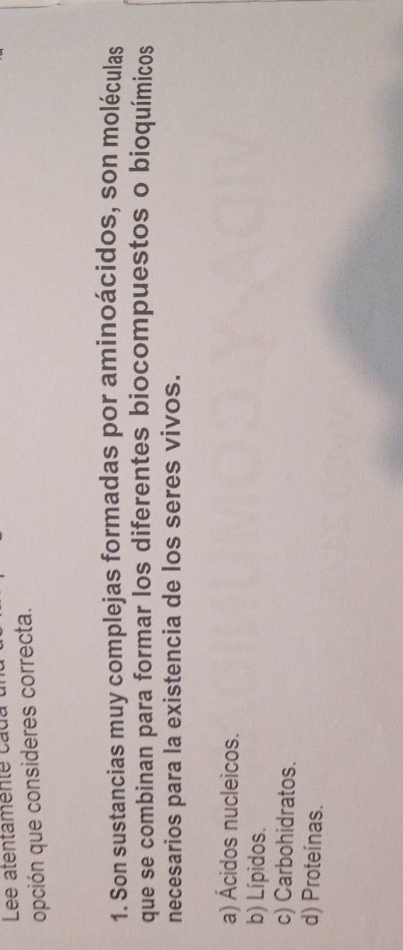 Lee atentamente cada
opción que consideres correcta.
1. Son sustancias muy complejas formadas por aminoácidos, son moléculas
que se combinan para formar los diferentes biocompuestos o bioquímicos
necesarios para la existencia de los seres vivos.
a) Ácidos nucleicos.
b) Lípidos.
c) Carbohidratos.
d) Proteínas.