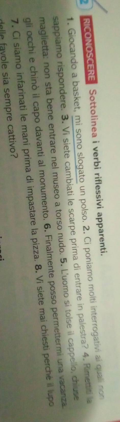 RICONOSCERE Sottolinea i verbi riflessivi apparenti. 
1. Giocando a basket, mi sono slogato un polso. 2. Ci poniamo molti interrogativi aí quali non 
sappiamo rispondere. 3. Vi siete cambiati le scarpe prima di entrare in palestra? 4. Rimettiti la 
maglietta: non sta bene entrare nel museo a torso nudo. 5. L'uomo sí tolse il cappello, chiuse 
gli occhi e chinò il capo davanti al monumento. 6. Finalmente posso permettermi una vacanza 
7. Ci siamo infarinati le mani prima di impastare la pizza. 8. Vi siete mai chiesti perché il lupo 
delle favole sia sempre cattivo?