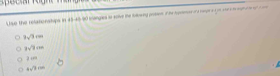 a l Ri gh m an 
Use the relationships in 45 - 45 - 90 triangles to solve the following problem. If the hypotenuse of a triangle is 4 rm, what a he wigh of he wt n mo
9sqrt(3)cm
3sqrt(3)cm
2 cm
4sqrt(3)cm