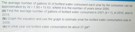 The average number of gallons W of bottled water consumed each year by the consumer can be 
approximated by W=1.9d+15.65 , where d is the number of years since 2000. 
(a) Find the average number of gallons of bottled water consumed in 2001 (d=1) , in 2010, and in 
2015 
(b) Graph the equation and use the graph to estimate what the bottled water consumption was in 
2008 
(c) in what year will bottled water consumption be about 37 gal?