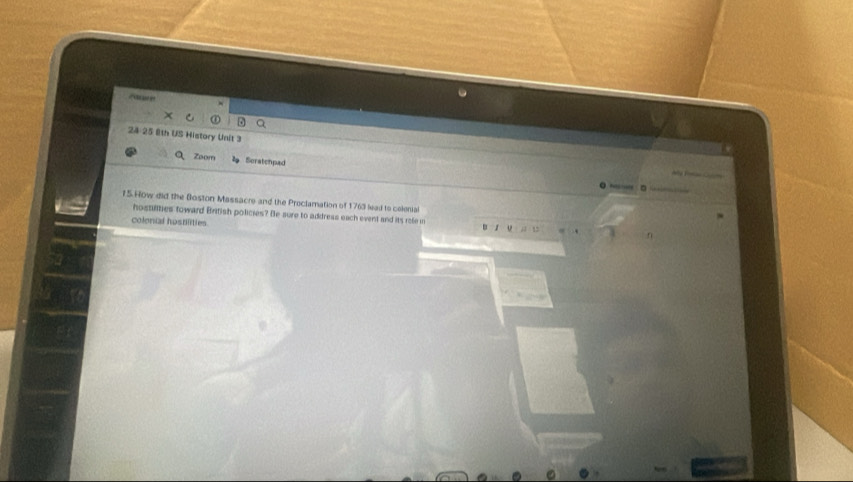 24-25 8th US History Unit 3 
Zoom Seratchpad 

15 How did the Boston Massacre and the Proclamation of 1763 lead to celenial 
hostilities toward British policies? Be sure to address each event and its rofe in 
colonial hostilities 
n